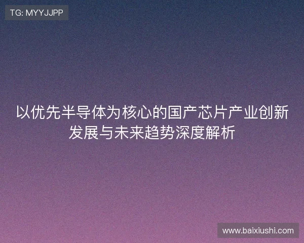 以优先半导体为核心的国产芯片产业创新发展与未来趋势深度解析